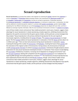 Sexual reproduction 
Sexual reproduction is a process that creates a new organism by combining the genetic material of two organisms. It 
occurs in eukaryotes.[1][2] Prokaryotes display processes similar to sex (mechanisms for lateral gene transfer such 
as conjugation, transformation and transduction), but they do not lead to reproduction. Prokaryotes reproduce 
throughasexual reproduction. In multicellular eukaryote organisms, an individual is created anew; in prokaryotes, the initial 
cell has additional or transformed genetic material. In a process called genetic recombination, genetic material (DNA) 
originating from two different individuals join up so that homologous sequences are aligned with each other, and this is 
followed by exchange of genetic information. After the new recombinant chromosome is formed, it is passed on to progeny. 
some of these models remain controversial. New models presented in recent years, however, suggest a basic 
advantage for sexual reproduction in slowly reproducing, complex organisms, exhibiting characteristics that 
depend on the specific environment that the given species inhabit, and the particular survival strategies that 
they employ.[8] Sexual reproduction is the primary method of reproduction for the vast majority of 
macroscopic organisms, including almost all animals and plants. The evolution of sexual reproduction is a major 
puzzle. The first fossilized evidence of sexual reproduction in eukaryotes is from the Stenian period, about 1 to 
1.2 billion years ago.[3] There are two main processes during sexual reproduction in eukaryotes: meiosis, 
involving the halving of the number of chromosomes; and fertilization, involving the fusion of two gametes and 
the restoration of the original number of chromosomes. During meiosis, the chromosomes of each pair 
usually exchange genetic information to achieve homologous recombination. Evolutionary thought proposes several 
explanations for why sexual reproduction developed and why it is maintained. These reasons include fighting 
the accumulation of deleterious mutations, increasing rate of adaptation to changing environments[4] (see 
the red queen hypothesis), dealing with competition (see the tangled bank hypothesis) or as an adaptation for 
repairing DNA damage and masking deleterious mutations.[5][6][7] The maintenance of sexual reproduction has 
been explained by theories that work at severallevels of selection, though some of these models remain 
controversial. New models presented in recent years, however, suggest a basic advantage for sexual 
reproduction in slowly reproducing, complex organisms, exhibiting characteristics that depend on the specific 
environment that the given species inhabit, and the particular survival strategies that they employ.[8] 
 