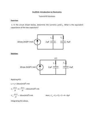 Esc201A: Introduction to Electronics
Tutorial #3 Solutions
Exercises
1. In the circuit shown below, determine the currents and . What is the equivalent
capacitance of the two capacitors?
Solution:
Applying KCL
I1 + I2 = os π 6
t mA

dt
tdv
C
dt
tdv
C
)()(
21 os π 6
t mA

dt
tdv
Ceq
)(
os π 6
t mA Here, eqC = C1 + C2 = 2 + 4 = 6µF
Integrating the above,
 