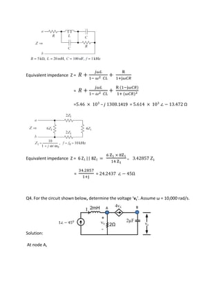 Equivalent impedance Z = � +
��
− � ��
+
R
+j��
= � +
��
− � ��
+
R −j��
+ ��
= . × – .1419 = . × ∠ − . Ω
Equivalent impedance Z = 6 Z1 || 8Z1 =
Z × Z
Z
= . �
=
.
+j
= . ∠ − Ω
Q4. For the circuit shown below, dete i e the oltage vc . Assu e ω = , ad/s.
Solution:
At node A,
∠ −
A B
 