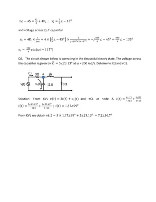 ∠ − =
��
+ �� ; �� = ∠ −
and voltage across 2�� capacitor
� = �� ×
�
= × ∠ − ×
× 4× × −6
= − ∠ − = ∠ −
� = �� � −
Q5. The circuit shown below is operating in the sinusoidal steady state. The voltage across
the capacitor is given by �̅ = ∠ . o
at ω = ad/s. Dete i e i(t) and v(t).
v(t)
i(t)
v1(t)
3Ω
3Ω-j2.5
j6
Solution: From KVL � = + � and KCL at node A, =
�
− .
+
�
+
=
∠ .
− .
+
∠ .
+
; = . ∠
From KVL we obtain � = × . ∠ + ∠ . = . ∠ .
A
 
