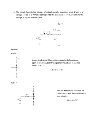 3. The circuit shown below consists of virtually parallel capacitors being driven by a
voltage source of 5 V that is connected to the capacitors at = . Determine the
voltage �� and plot the same.
Solution:
At t=0-
,
At t = ∞
∴ �� −
= �
Under steady state DC conditions, capacitor behaves as an
open circuit. Here, both the capacitors have been connected
since t = -∞
�� ∞ = �
This is a steady state condition for
capacitors as well. So they behave as
open circuits.
 