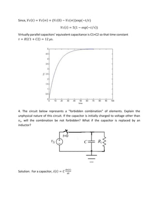 Since, �� = �� ∞ + �� − �� ∞ exp − /�
�� = − exp − �⁄
Vi tuall pa allel apa ito s e ui ale t apa ita e is C +C so that time constant
� = � � + � = �s.
4. The circuit below represents a "forbidden combination" of elements. Explain the
unphysical nature of this circuit. If the capacitor is initially charged to voltage other than
� , will the combination be not forbidden? What if the capacitor is replaced by an
inductor?
Solution: For a capacitor, = �
�
 