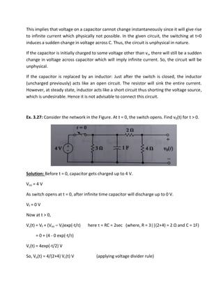 This implies that voltage on a capacitor cannot change instantaneously since it will give rise
to infinite current which physically not possible. In the given circuit, the switching at t=0
induces a sudden change in voltage across C. Thus, the circuit is unphysical in nature.
If the capacitor is initially charged to some voltage other than vs, there will still be a sudden
change in voltage across capacitor which will imply infinite current. So, the circuit will be
unphysical.
If the capacitor is replaced by an inductor: Just after the switch is closed, the inductor
(uncharged previously) acts like an open circuit. The resistor will sink the entire current.
However, at steady state, inductor acts like a short circuit thus shorting the voltage source,
which is undesirable. Hence it is not advisable to connect this circuit.
Ex. 3.27: Consider the network in the Figure. At t = 0, the switch opens. Find v0(t) for t > 0.
Solution: Before t = 0, capacitor gets charged up to 4 V.
Vini = 4 V
As switch opens at t = 0, after infinite time capacitor will discharge up to 0 V.
Vf = 0 V
Now at t > 0,
Vc(t) = Vf + (Vini – Vf)exp(-t/τ he e τ = ‘C = se he e, ‘ = || + = Ω a d C = F
= 0 + (4 - 0 exp(-t/τ
Vc(t) = 4exp(-t/2) V
So, Vo(t) = 4/(2+4) Vc(t) V (applying voltage divider rule)
 