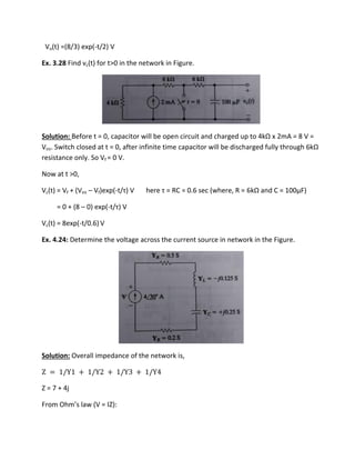 Vo(t) =(8/3) exp(-t/2) V
Ex. 3.28 Find vc(t) for t>0 in the network in Figure.
Solution: Before t = 0, capacitor will be ope i uit a d ha ged up to kΩ 2mA = 8 V =
Vini. S it h losed at t = , afte i fi ite ti e apa ito ill e dis ha ged full th ough 6kΩ
resistance only. So Vf = 0 V.
Now at t >0,
Vc(t) = Vf + (Vini – Vf)exp(-t/τ V he e τ = ‘C = .6 se he e, ‘ = 6kΩ and C = 100µF)
= 0 + (8 – 0) exp(-t/τ V
Vc(t) = 8exp(-t/0.6) V
Ex. 4.24: Determine the voltage across the current source in network in the Figure.
Solution: Overall impedance of the network is,
Z = /Y + /Y + /Y + /Y
Z = 7 + 4j
F o Oh s la V = IZ):
 