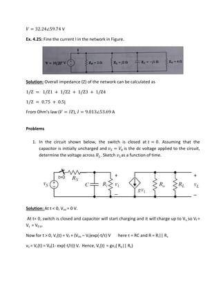 � = . ∠ . V
Ex. 4.25: Fine the current I in the network in Figure.
Solution: Overall impedance (Z) of the network can be calculated as
/Z = /Z + /Z + /Z + /Z
/Z = . + . j
F o Oh s la � = ��), � = . ∠ . A
Problems
1. In the circuit shown below, the switch is closed at = . Assuming that the
capacitor is initially uncharged and � = � is the dc voltage applied to the circuit,
determine the voltage across ��. Sketch ��as a function of time.
Solution: At t < 0, Vini = 0 V.
At t= 0, switch is closed and capacitor will start charging and it will charge up to Vs, so Vf =
Vs = V0 V.
Now for t > 0, Vc(t) = Vf + (Vini – Vf)exp(-t/τ V he e τ = ‘C and R = Ri|| Rs
v1 = Vc(t) = V0(1- exp(-t/τ ) V. Hence, VL(t) = gv1( Ro|| RL)
 