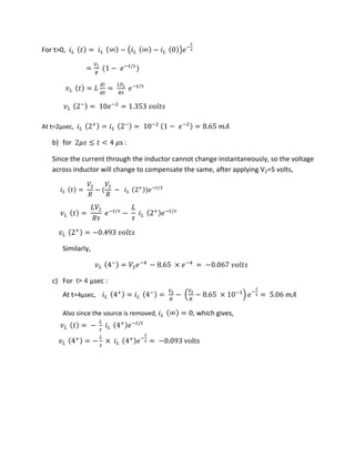 For t>0, � = � ∞ − ( � ∞ − � )�−
�
�
=
�
− �− /�
�� = � =
��
�
�− /�
��
−
= �−
= . ��
At t=2µsec, �
+
= �
−
= −
− �−
= . �
b) for � ≤ < �s :
Since the current through the inductor cannot change instantaneously, so the voltage
across inductor will change to compensate the same, after applying V2=5 volts,
� =
�
�
−
�
�
− �
+
�− /�
�� =
��
��
�− /�
−
�
� �
+
�− /�
��
+
= − . ��
Similarly,
��
−
= � �−
− . × �−
= − . ��
c) For t> 4 µsec :
At t=4µsec, �
+
= �
−
=
�
−
�
− . × −
�−
�
� = . �
Also since the source is removed, � ∞ = , which gives,
�� = −
�
� �
+
�− /�
��
+
= −
�
�
× �
+
�−
�
� = − . volts
 