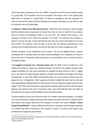 9
There were three exceptions to the rule in RBB v Turquand as the first one is persons acting
in a good faith. This exception only can be applied if the person who is the injured party
deals with the company in a good faith. To make him available to use this exception, he
must not receive the notice of lack of authority of the agent; otherwise he may lose his right
to invoke the rule to his advantage.
In Howard v Patent Ivory Manufacturing Co7
, Article 95 of the company‟s AOA provided
that the directors were empowered to borrow from time to time on behalf of the company
sums of money not exceeding ₤1000 at any one time. The directors lent money to the
company in excess of the amount as provided in the AOA. The directors then brought an
action to recover the loan. It was held that the loan was only valid to the extent of not more
than ₤1000. The directors must be taken to know that the internal requirements of the
company had not been observed, he could not rely upon the indoor management rule.
Another exception to the Turquand‟s rule is inquiry. This can be applied where a person
contracting with a company does not have actual knowledge of the irregularity, he may not
rely on the rule in Turquand‟s case if he was put, as a reasonable man, on enquiry which he
has failed to make.
In B Liggett (Liverpool) Ltd v Barclays Bank Ltd, the AOA of the P conferred on the
directors the power to appoint an additional director. At all time, the original directors were
Liggett and Melia and they were authorised to operate the bank account of the P. Liggett
was in the habit of issuing cheques signed by himself, which Melia countersign at the bank
subsequently. In July 1925, Melia instructed the bank not to pay cheques unless they were
signed by him. In September 1925, Liggett as chairman notified the bank that his wife had
been appointed as additional director and the bank honoured cheques signed by Mr and Mrs
Liggett. The P then sued the bank for paying these cheques without authority and the bank‟s
defence was based on the rule in Turquand‟s case. Court held that the bank was liable as
they were put on inquiry and they failed to carry on proper enquiry.
The last exception which can be found is fraud. As a matter of general principles, a company
may not be bound by a forged document even though the person who took it believed that it
was issued under proper authority of the company. As cited in the case of Ruben v Great
Fingall Consolidated8
, a share certificate procured by a secretary with the forged signature
of a director was held not binding on the company in favour of a person who relied on the
certificate for its apparent genuineness.
7
Che Wan Development Sdn Bhd v Co-operative Central Bank Bhd (1989) 3 MLJ 40, Dart Sum Timber (Pte) Ltd
v Bank of Canton (1982) 2 MLJ 101
8
Section 133A (2)
 