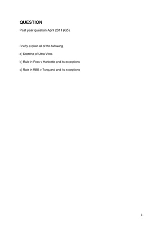 1
QUESTION
Past year question April 2011 (Q5)
Briefly explain all of the following
a) Doctrine of Ultra Vires
b) Rule in Foss v Harbottle and its exceptions
c) Rule in RBB v Turquand and its exceptions
 