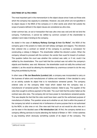 2
DOCTRINE OF ULTRA VIRES
The most important part in the memorandum is the object clause since it sets out those acts
which the company has capacity to undertake. However, any acts which are not specified in
its object clause in the MOA of the company or in other words acts which fall outside the
scope of powers defined in the object clause are considered as ultra vires.
Under common law, an act or transaction that was ultra vires was void and did not bind the
company. Furthermore, it cannot be ratified by common consent of the shareholder to
validate it and make it binding to the company.
As stated in the case of Ashbury Railway Carriage & Iron Co Riche1
, the MOA of the
company gave it the powers to make and sell railway carriages and wagons. The directors
then entered into a contract on behalf of the company to purchase a concession for
constructing a railway in Belgium. The shareholder ratified the director‟s action. When the
company refused to proceed with the contract, the vendor then sued for breach of contract.
The question before the court was whether this contract was valid, or if not, could it be
ratified by the shareholders. The court held that the contract was not within the company‟s
objects and therefore, was void. Moreover, the shareholder could not ratify the contract and
validate it, as this would be allowing the shareholders by unanimous consent to do the very
thing that prohibited by the law.
In other case of Re Jon Beauforte (London) Ltd, a company was incorporated to carry on
the business of tailors and manufacturers of clothes and materials. It then decided to carry
on an activity outside its object that is to manufacture veneered panels. The company
ordered coke on the company letter head which stated that the company was a
manufacturer of veneered panels. The company however, failed to pay. The supplier of the
coke then sought to enforce payment of the debt. The court held that the action failed as the
contract was ultra vires. The company did not have power to manufacture veneered panels.
This was despite the fact that the coke could have been used for the authorised purpose of
manufacture of clothes. The question arose as to whether an act, that is within the powers of
the company but which is entered into in furtherance of some purpose that is not authorised
by the MOA, is ultra vires or not. One view said that such an act would be ultra vires as it
can be seen in the decided case of Re Introduction Ltd. At first, the company started as a
company offering services to tourist attending the festival of Britain in 1951. It then switches
to pig breeding which obviously something outside of its object of the company. The
1
(1875) LR 7 HL 653
 