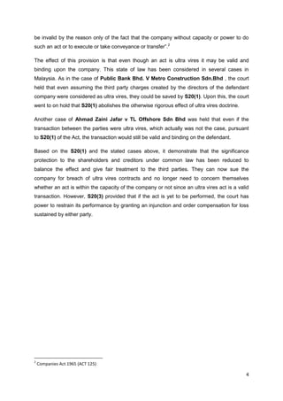 4
be invalid by the reason only of the fact that the company without capacity or power to do
such an act or to execute or take conveyance or transfer”.2
The effect of this provision is that even though an act is ultra vires it may be valid and
binding upon the company. This state of law has been considered in several cases in
Malaysia. As in the case of Public Bank Bhd. V Metro Construction Sdn.Bhd , the court
held that even assuming the third party charges created by the directors of the defendant
company were considered as ultra vires, they could be saved by S20(1). Upon this, the court
went to on hold that S20(1) abolishes the otherwise rigorous effect of ultra vires doctrine.
Another case of Ahmad Zaini Jafar v TL Offshore Sdn Bhd was held that even if the
transaction between the parties were ultra vires, which actually was not the case, pursuant
to S20(1) of the Act, the transaction would still be valid and binding on the defendant.
Based on the S20(1) and the stated cases above, it demonstrate that the significance
protection to the shareholders and creditors under common law has been reduced to
balance the effect and give fair treatment to the third parties. They can now sue the
company for breach of ultra vires contracts and no longer need to concern themselves
whether an act is within the capacity of the company or not since an ultra vires act is a valid
transaction. However, S20(3) provided that if the act is yet to be performed, the court has
power to restrain its performance by granting an injunction and order compensation for loss
sustained by either party.
2
Companies Act 1965 (ACT 125)
 