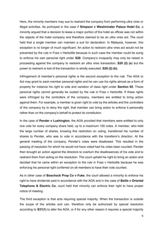 6
Here, the minority members may sue to restraint the company from performing ultra vires or
illegal activities. As portrayed in the case if Simpson v Westminster Palace Hotel Co, a
minority argued that a decision to lease a major portion of the hotel as offices was not within
the objects of the hotel company and therefore claimed to be an ultra vires act. The court
held that a single member can maintain a suit for declaration. In Malaysia, however, this
exception is no longer of much significant. An action to restraint ultra vires act would not be
prevented by the rule in Foss v Harbottle because in such case the member could be suing
to enforce his own personal right under S20. Company‟s incapacity may only be raised in
proceeding against the company to restraint an ultra vires transaction; S20 (2) (a) but the
power to restraint is lost of the transaction is wholly executed; S20 (2) (b).
Infringement of member‟s personal rights is the second exception to the rule. The AOA or
Act may grant to each member personal rights and he can use his rights almost as a form of
property for instance his right to vote and variation of class right under Section 65. These
personal rights cannot generally be ousted by the rule in Foss v Harbottle. If these rights
were infringed by the controllers of the company, members are entitled to bring action
against them. For example, a member is given right to vote by the articles and the controllers
of the company try to deny the right, that member can bring action to enforce it personally
rather than on the company‟s behalf to protect its constitution.
In the case of Pender v Lushington, the AOA provided that members were entitled to only
one vote for every company share held, up to a maximum 100 votes. A member, who held
the large number of shares, knowing this restriction on voting, transferred his number of
shares to Pender, who was to vote in accordance with the transferor‟s direction. At the
general meeting of the company, Pender‟s votes were disallowed. This resulted in the
passing of resolution for which he would not have voted had his votes been counted. Pender
then brought an action against the directors to overturn the disallowances of his vote and to
restraint them from acting on the resolution. The court upheld his right to bring an action and
decided that he came within an exception to the rule in Foss v Harbottle because he was
enforcing his personal right conferred on all members to have their vote counted.
As in other case of Boschock Prop Co v Fuke, the court allowed a minority to enforce his
right to have dividends paid in accordance with the AOA and in the case of Bailie v Oriental
Telephone & Electric Co, court held that minority can enforce their right to have proper
notice of meeting.
The third exception is that acts requiring special majority. When the transaction is outside
the scope of the articles and can, therefore only be authorized by special resolution
according to S31(1) to alter the AOA, or if for any other reason it requires a special majority
 