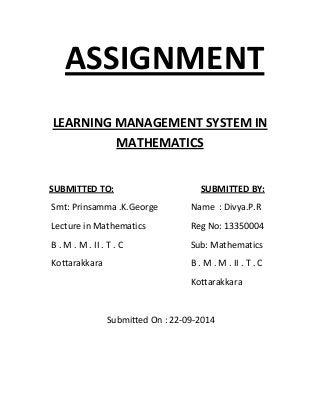 ASSIGNMENT 
LEARNING MANAGEMENT SYSTEM IN 
MATHEMATICS 
SUBMITTED TO: SUBMITTED BY: 
Smt: Prinsamma .K.George Name : Divya.P.R 
Lecture in Mathematics Reg No: 13350004 
B . M . M . II . T . C Sub: Mathematics 
Kottarakkara B . M . M . II . T . C 
Kottarakkara 
Submitted On : 22‐09‐2014 
 