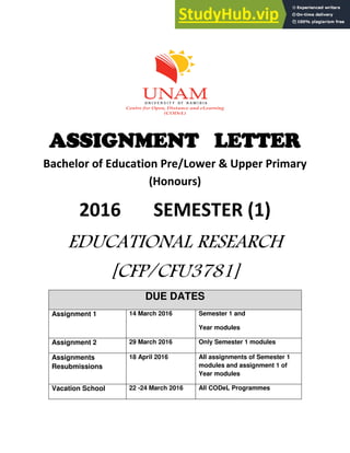 ASSIGNMENT LETTER
Bachelor of Education Pre/Lower & Upper Primary
(Honours)
2016 SEMESTER (1)
EDUCATIONAL RESEARCH
[CFP/CFU3781]
DUE DATES
Assignment 1 14 March 2016 Semester 1 and
Year modules
Assignment 2 29 March 2016 Only Semester 1 modules
Assignments
Resubmissions
18 April 2016 All assignments of Semester 1
modules and assignment 1 of
Year modules
Vacation School 22 -24 March 2016 All CODeL Programmes
 