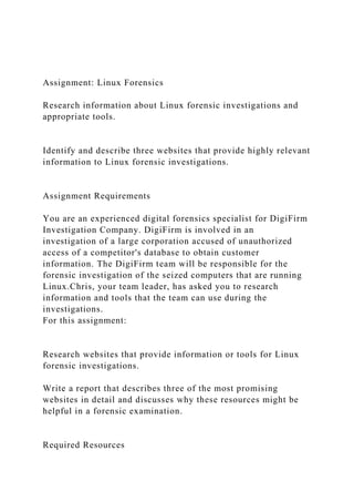 Assignment: Linux Forensics
Research information about Linux forensic investigations and
appropriate tools.
Identify and describe three websites that provide highly relevant
information to Linux forensic investigations.
Assignment Requirements
You are an experienced digital forensics specialist for DigiFirm
Investigation Company. DigiFirm is involved in an
investigation of a large corporation accused of unauthorized
access of a competitor's database to obtain customer
information. The DigiFirm team will be responsible for the
forensic investigation of the seized computers that are running
Linux.Chris, your team leader, has asked you to research
information and tools that the team can use during the
investigations.
For this assignment:
Research websites that provide information or tools for Linux
forensic investigations.
Write a report that describes three of the most promising
websites in detail and discusses why these resources might be
helpful in a forensic examination.
Required Resources
 