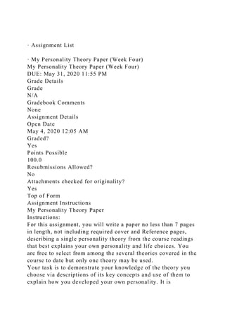 · Assignment List
· My Personality Theory Paper (Week Four)
My Personality Theory Paper (Week Four)
DUE: May 31, 2020 11:55 PM
Grade Details
Grade
N/A
Gradebook Comments
None
Assignment Details
Open Date
May 4, 2020 12:05 AM
Graded?
Yes
Points Possible
100.0
Resubmissions Allowed?
No
Attachments checked for originality?
Yes
Top of Form
Assignment Instructions
My Personality Theory Paper
Instructions:
For this assignment, you will write a paper no less than 7 pages
in length, not including required cover and Reference pages,
describing a single personality theory from the course readings
that best explains your own personality and life choices. You
are free to select from among the several theories covered in the
course to date but only one theory may be used.
Your task is to demonstrate your knowledge of the theory you
choose via descriptions of its key concepts and use of them to
explain how you developed your own personality. It is
 