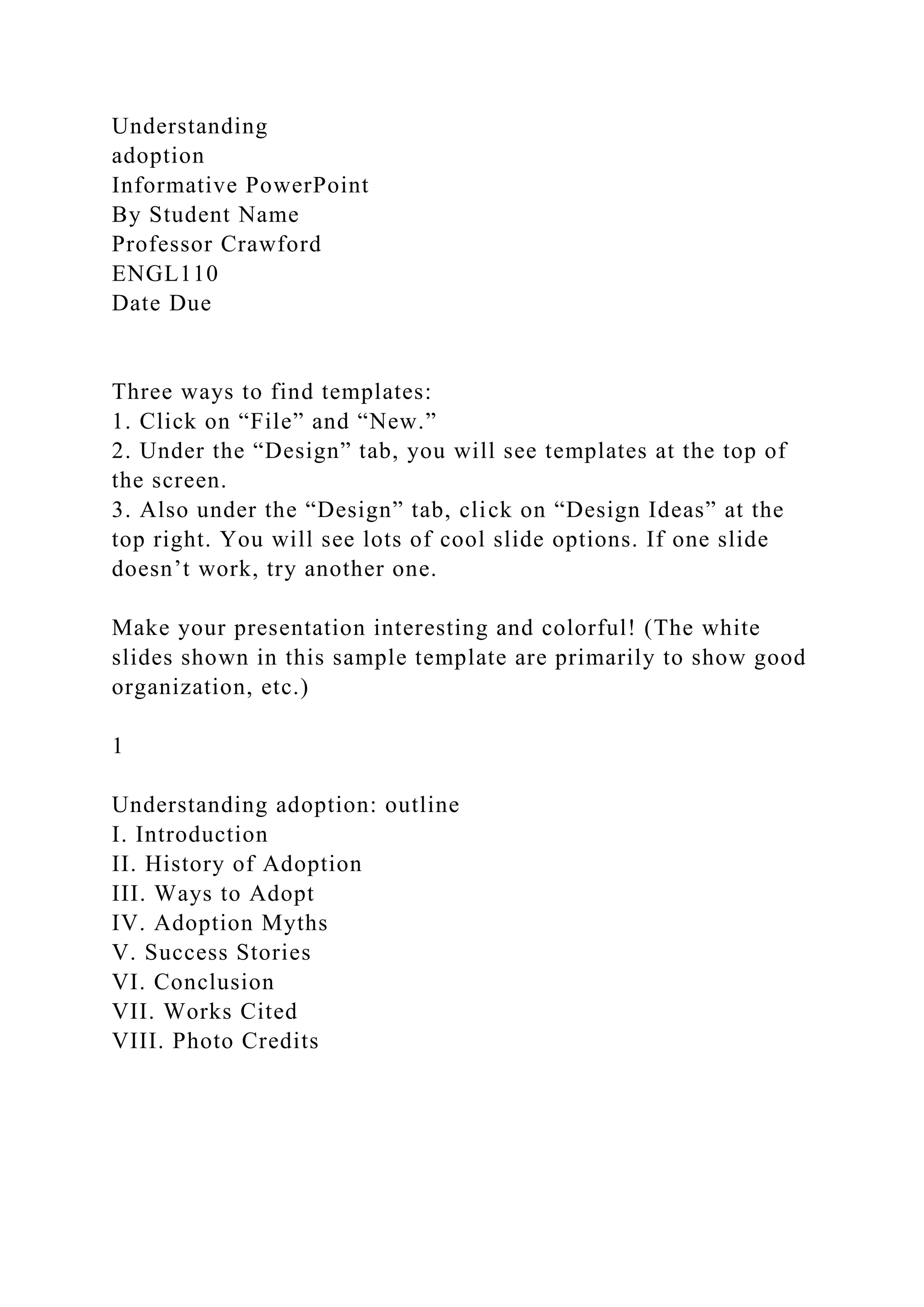Understanding
adoption
Informative PowerPoint
By Student Name
Professor Crawford
ENGL110
Date Due
Three ways to find templates:
1. Click on “File” and “New.”
2. Under the “Design” tab, you will see templates at the top of
the screen.
3. Also under the “Design” tab, click on “Design Ideas” at the
top right. You will see lots of cool slide options. If one slide
doesn’t work, try another one.
Make your presentation interesting and colorful! (The white
slides shown in this sample template are primarily to show good
organization, etc.)
1
Understanding adoption: outline
I. Introduction
II. History of Adoption
III. Ways to Adopt
IV. Adoption Myths
V. Success Stories
VI. Conclusion
VII. Works Cited
VIII. Photo Credits
 
