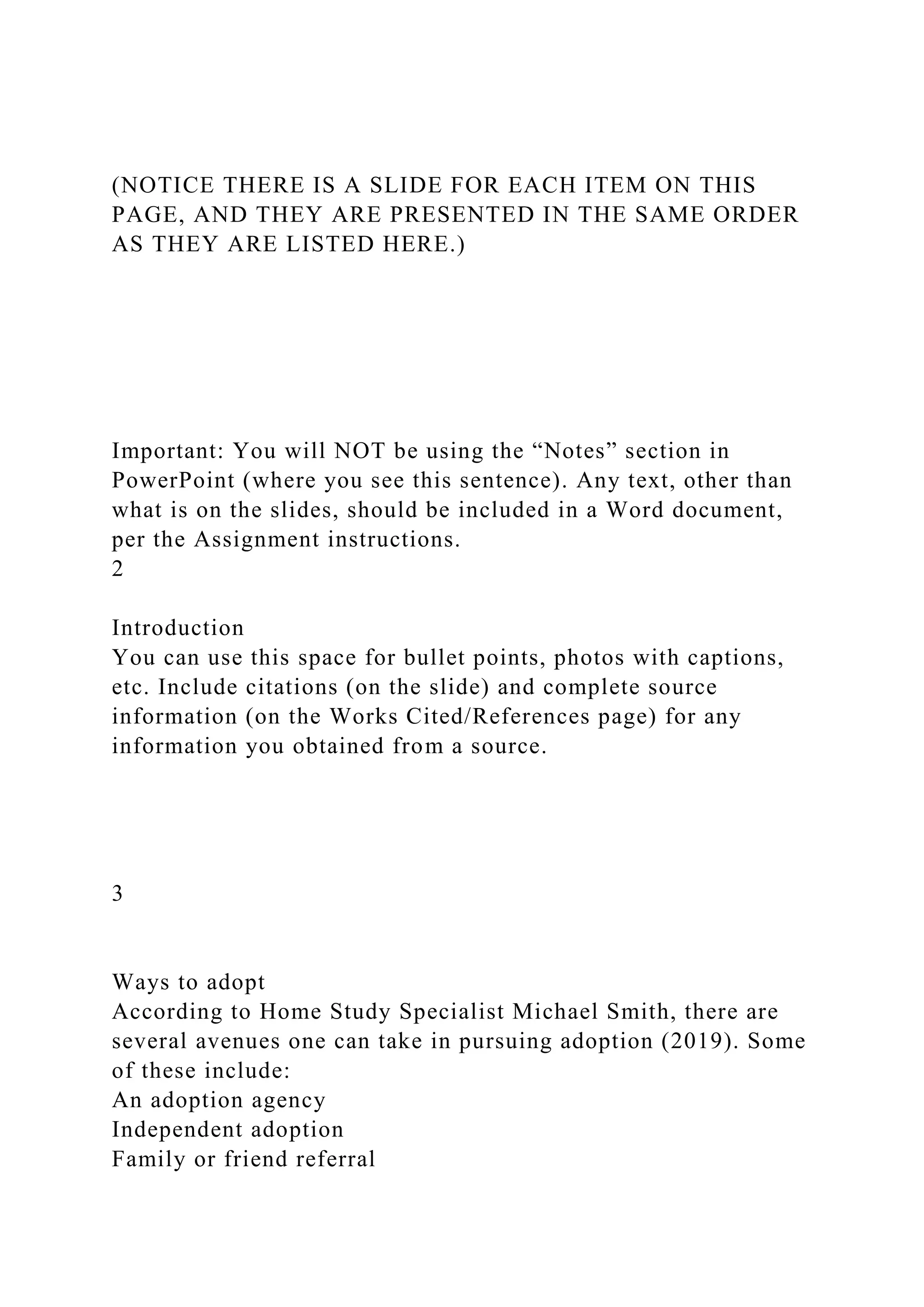 (NOTICE THERE IS A SLIDE FOR EACH ITEM ON THIS
PAGE, AND THEY ARE PRESENTED IN THE SAME ORDER
AS THEY ARE LISTED HERE.)
Important: You will NOT be using the “Notes” section in
PowerPoint (where you see this sentence). Any text, other than
what is on the slides, should be included in a Word document,
per the Assignment instructions.
2
Introduction
You can use this space for bullet points, photos with captions,
etc. Include citations (on the slide) and complete source
information (on the Works Cited/References page) for any
information you obtained from a source.
3
Ways to adopt
According to Home Study Specialist Michael Smith, there are
several avenues one can take in pursuing adoption (2019). Some
of these include:
An adoption agency
Independent adoption
Family or friend referral
 