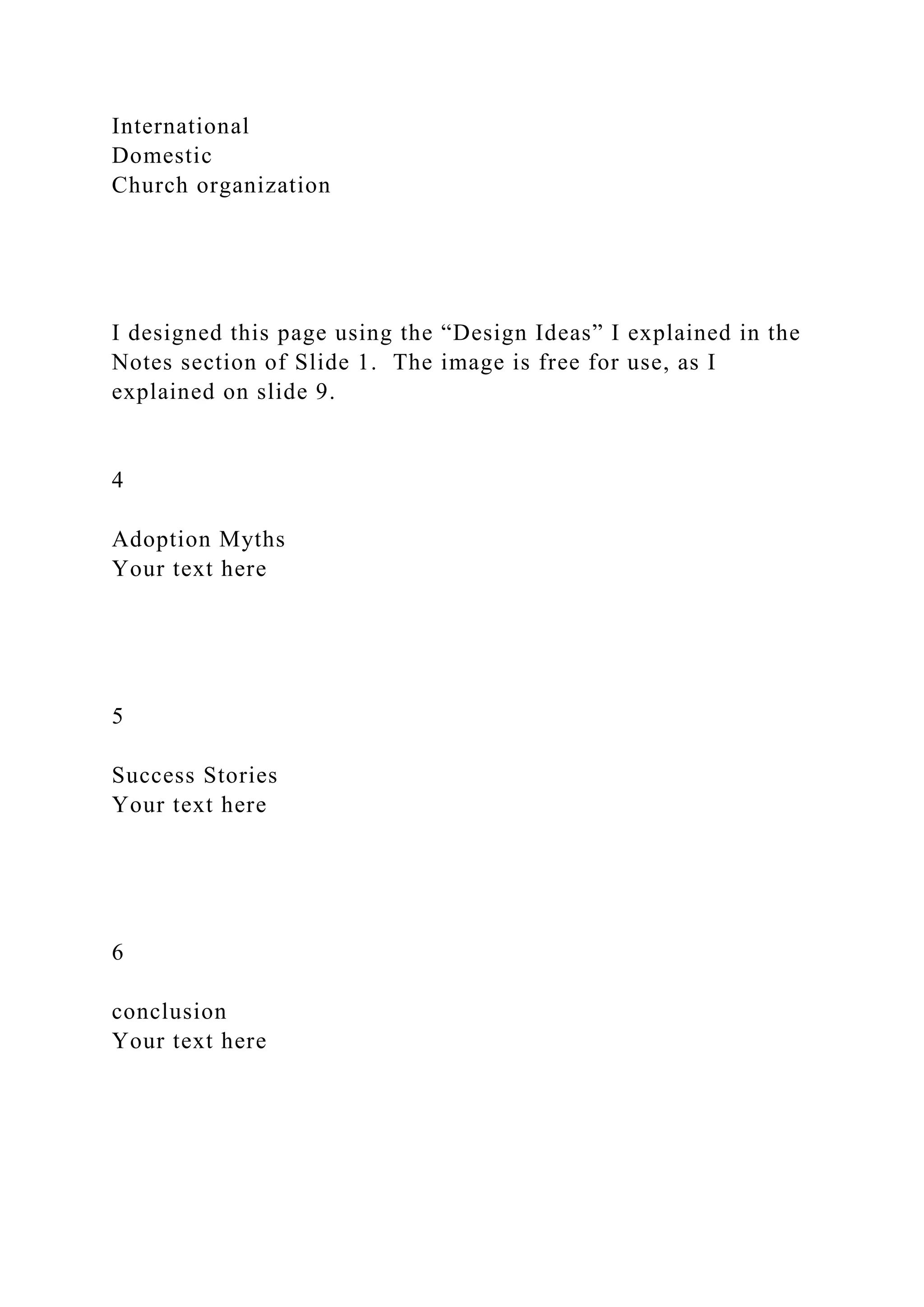 International
Domestic
Church organization
I designed this page using the “Design Ideas” I explained in the
Notes section of Slide 1. The image is free for use, as I
explained on slide 9.
4
Adoption Myths
Your text here
5
Success Stories
Your text here
6
conclusion
Your text here
 