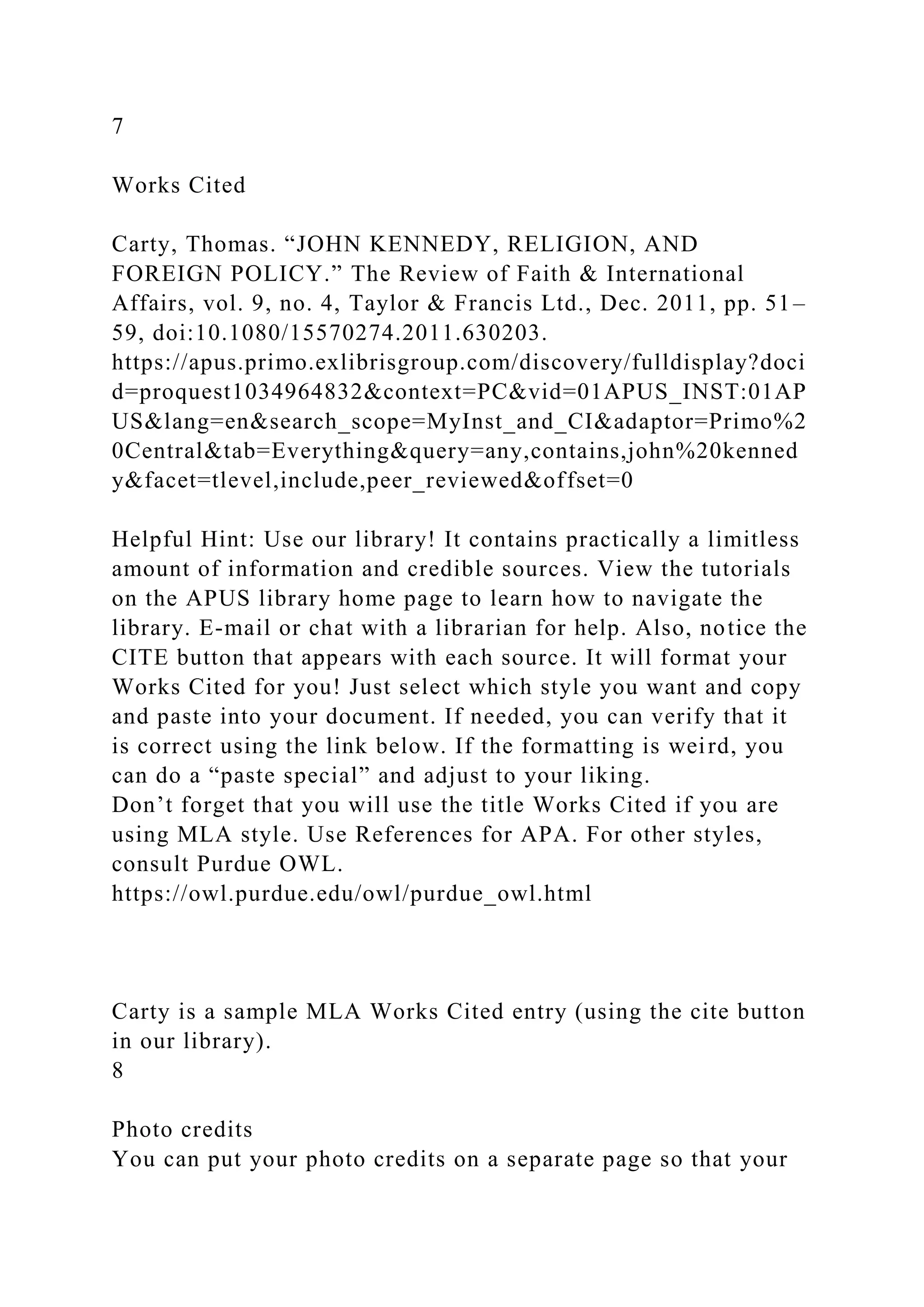 7
Works Cited
Carty, Thomas. “JOHN KENNEDY, RELIGION, AND
FOREIGN POLICY.” The Review of Faith & International
Affairs, vol. 9, no. 4, Taylor & Francis Ltd., Dec. 2011, pp. 51–
59, doi:10.1080/15570274.2011.630203.
https://apus.primo.exlibrisgroup.com/discovery/fulldisplay?doci
d=proquest1034964832&context=PC&vid=01APUS_INST:01AP
US&lang=en&search_scope=MyInst_and_CI&adaptor=Primo%2
0Central&tab=Everything&query=any,contains,john%20kenned
y&facet=tlevel,include,peer_reviewed&offset=0
Helpful Hint: Use our library! It contains practically a limitless
amount of information and credible sources. View the tutorials
on the APUS library home page to learn how to navigate the
library. E-mail or chat with a librarian for help. Also, notice the
CITE button that appears with each source. It will format your
Works Cited for you! Just select which style you want and copy
and paste into your document. If needed, you can verify that it
is correct using the link below. If the formatting is weird, you
can do a “paste special” and adjust to your liking.
Don’t forget that you will use the title Works Cited if you are
using MLA style. Use References for APA. For other styles,
consult Purdue OWL.
https://owl.purdue.edu/owl/purdue_owl.html
Carty is a sample MLA Works Cited entry (using the cite button
in our library).
8
Photo credits
You can put your photo credits on a separate page so that your
 