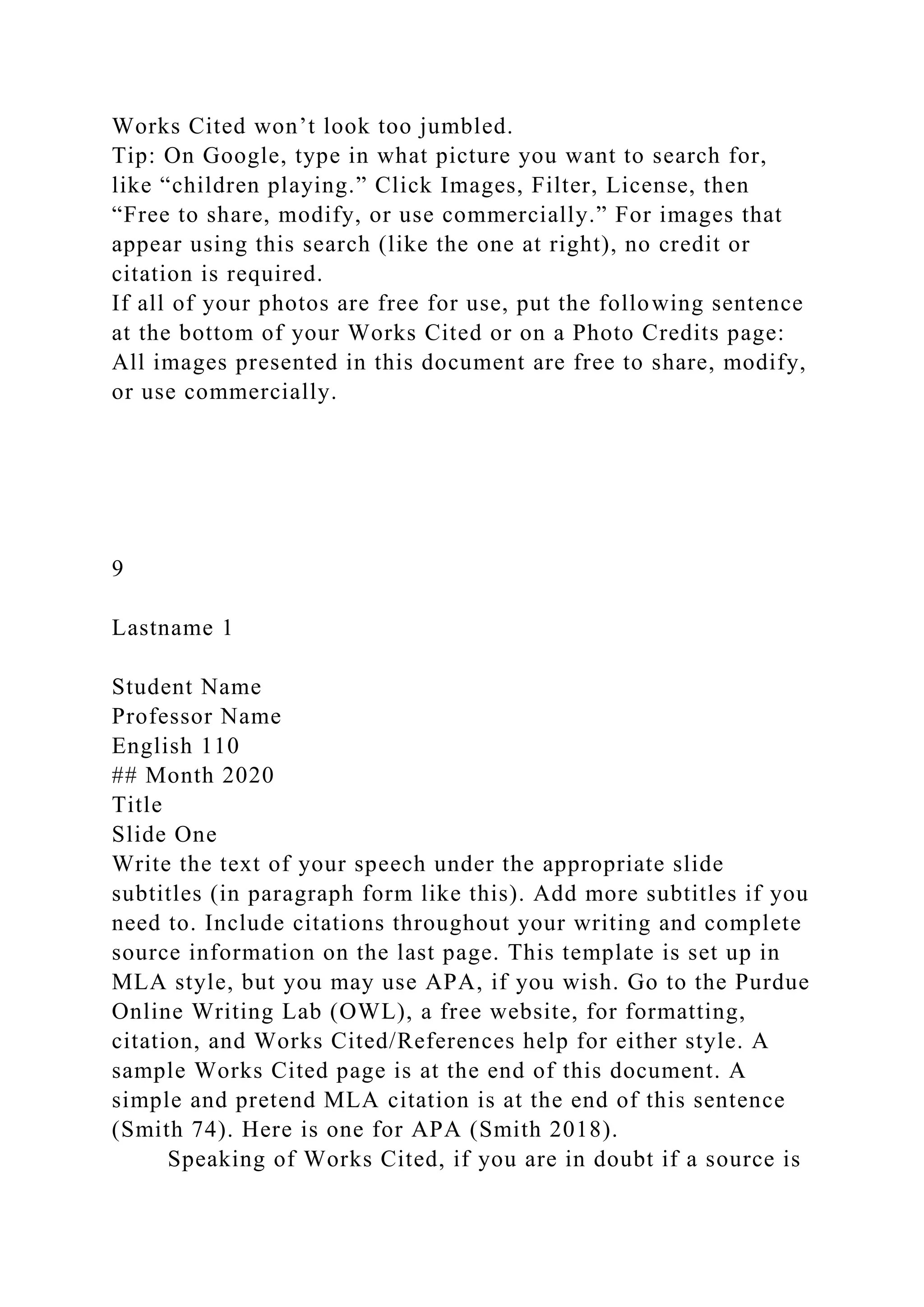 Works Cited won’t look too jumbled.
Tip: On Google, type in what picture you want to search for,
like “children playing.” Click Images, Filter, License, then
“Free to share, modify, or use commercially.” For images that
appear using this search (like the one at right), no credit or
citation is required.
If all of your photos are free for use, put the following sentence
at the bottom of your Works Cited or on a Photo Credits page:
All images presented in this document are free to share, modify,
or use commercially.
9
Lastname 1
Student Name
Professor Name
English 110
## Month 2020
Title
Slide One
Write the text of your speech under the appropriate slide
subtitles (in paragraph form like this). Add more subtitles if you
need to. Include citations throughout your writing and complete
source information on the last page. This template is set up in
MLA style, but you may use APA, if you wish. Go to the Purdue
Online Writing Lab (OWL), a free website, for formatting,
citation, and Works Cited/References help for either style. A
sample Works Cited page is at the end of this document. A
simple and pretend MLA citation is at the end of this sentence
(Smith 74). Here is one for APA (Smith 2018).
Speaking of Works Cited, if you are in doubt if a source is
 