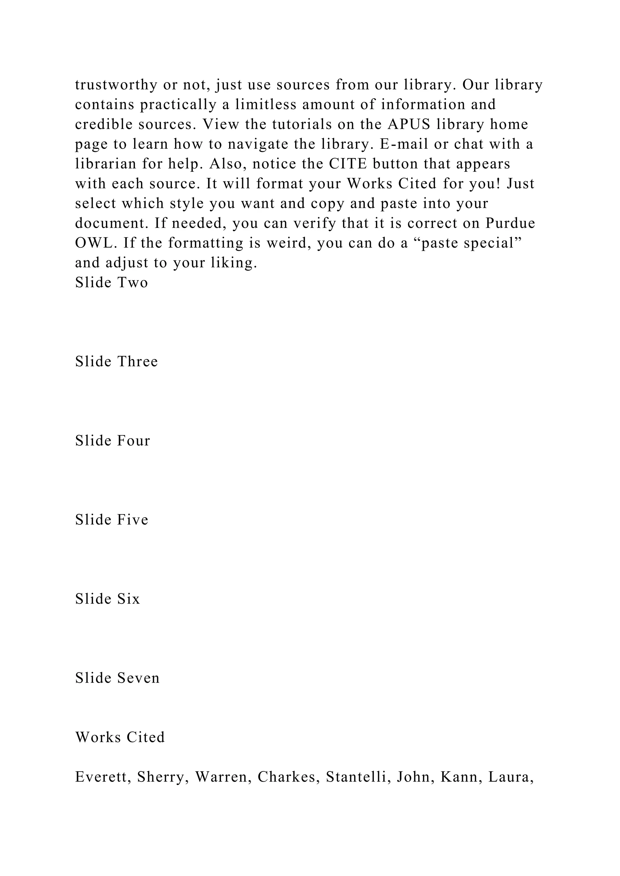 trustworthy or not, just use sources from our library. Our library
contains practically a limitless amount of information and
credible sources. View the tutorials on the APUS library home
page to learn how to navigate the library. E-mail or chat with a
librarian for help. Also, notice the CITE button that appears
with each source. It will format your Works Cited for you! Just
select which style you want and copy and paste into your
document. If needed, you can verify that it is correct on Purdue
OWL. If the formatting is weird, you can do a “paste special”
and adjust to your liking.
Slide Two
Slide Three
Slide Four
Slide Five
Slide Six
Slide Seven
Works Cited
Everett, Sherry, Warren, Charkes, Stantelli, John, Kann, Laura,
 