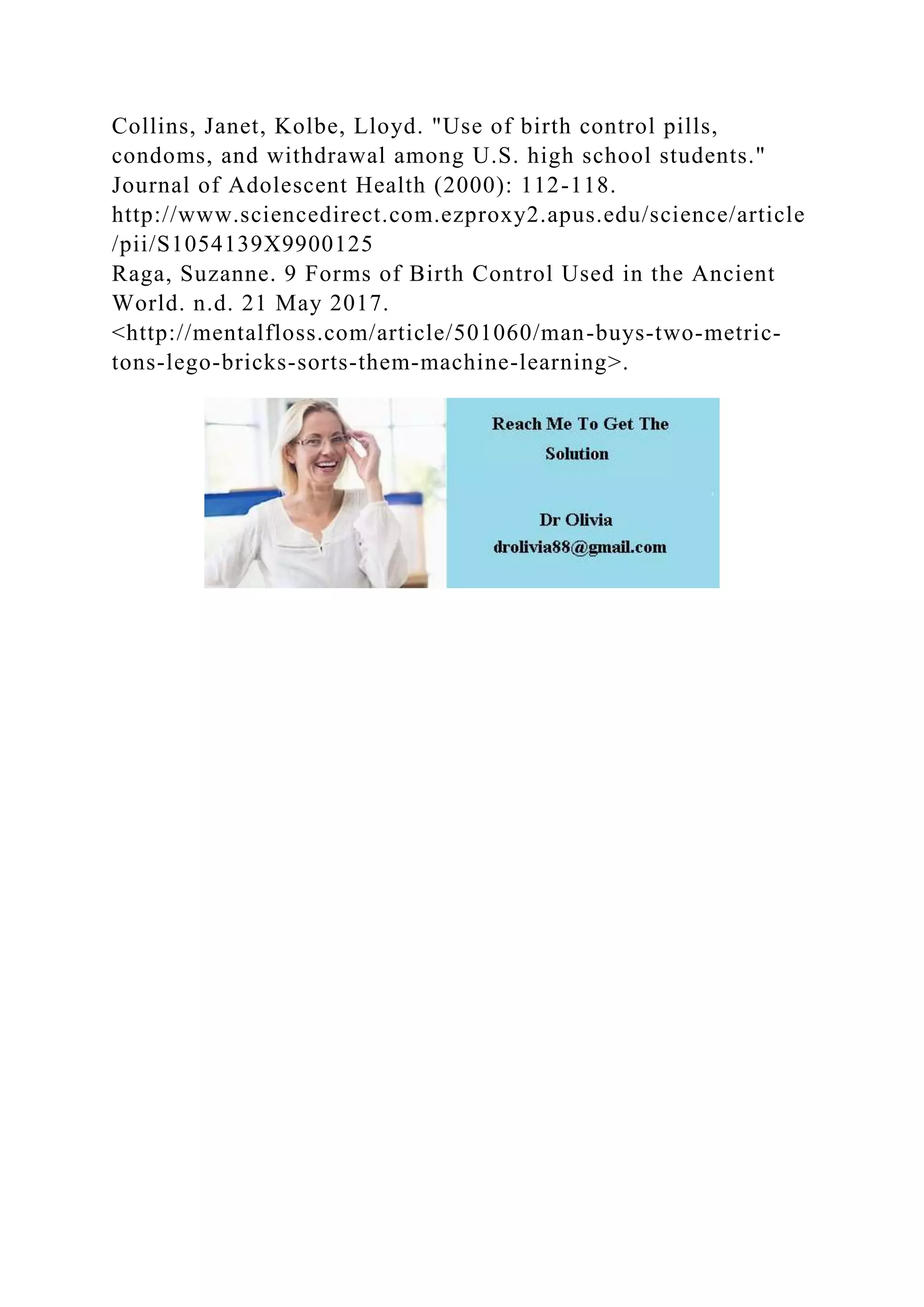 Collins, Janet, Kolbe, Lloyd. "Use of birth control pills,
condoms, and withdrawal among U.S. high school students."
Journal of Adolescent Health (2000): 112-118.
http://www.sciencedirect.com.ezproxy2.apus.edu/science/article
/pii/S1054139X9900125
Raga, Suzanne. 9 Forms of Birth Control Used in the Ancient
World. n.d. 21 May 2017.
<http://mentalfloss.com/article/501060/man-buys-two-metric-
tons-lego-bricks-sorts-them-machine-learning>.
 