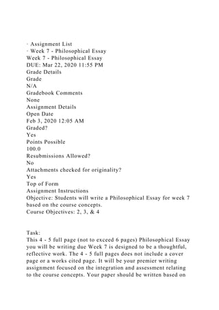 · Assignment List
· Week 7 - Philosophical Essay
Week 7 - Philosophical Essay
DUE: Mar 22, 2020 11:55 PM
Grade Details
Grade
N/A
Gradebook Comments
None
Assignment Details
Open Date
Feb 3, 2020 12:05 AM
Graded?
Yes
Points Possible
100.0
Resubmissions Allowed?
No
Attachments checked for originality?
Yes
Top of Form
Assignment Instructions
Objective: Students will write a Philosophical Essay for week 7
based on the course concepts.
Course Objectives: 2, 3, & 4
Task:
This 4 - 5 full page (not to exceed 6 pages) Philosophical Essay
you will be writing due Week 7 is designed to be a thoughtful,
reflective work. The 4 - 5 full pages does not include a cover
page or a works cited page. It will be your premier writing
assignment focused on the integration and assessment relating
to the course concepts. Your paper should be written based on
 