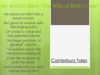 An extract from “The Wife of Bath’s Tale”
 He stood not silent like a
       beast or post,
 But gave his answer with
     the ringing word
  Of a man’s voice and
   the assembly heard:
  “My liege and lady, in
     general” said he,
  “A woman wants the
  self-same sovereignty
  Over her husband as
       over her lover,        Canterbury Tales
 And master him; he must
    not be above her”
 
