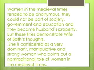 Women in the medieval times
tended to be anonymous, they
could not be part of society,
government and education and
they became husband’s property.
But these lines demonstrate Wife
of Bath’s thoughts.
 She is considered as a very
dominant, manipulative and
strong woman who points out a
nontraditional role of women in
the medieval times.
 