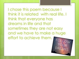 I chose this poem because I
think it is related with real life. I
think that everyone has
dreams in life and that
sometimes they are not easy
and we have to make a huge
effort to achieve them.
 