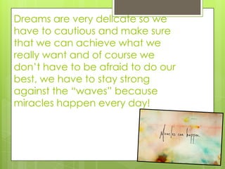 Dreams are very delicate so we
have to cautious and make sure
that we can achieve what we
really want and of course we
don’t have to be afraid to do our
best, we have to stay strong
against the “waves” because
miracles happen every day!
 
