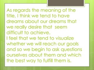 As regards the meaning of the
title, I think we tend to have
dreams about our dreams that
we really desire that seem
difficult to achieve.
I feel that we tend to visualize
whether we will reach our goals
and so we begin to ask questions
ourselves about them and which
the best way to fulfill them is.
 