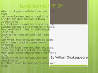Love Sonnet N° 29
When, in disgrace with fortune and men's
eyes,
I all alone beweep my outcast state
And trouble deaf heaven with my
bootless cries
And look upon myself and curse my fate,
Wishing me like to one more rich in hope,
Featured like him, like him with friends
possess'd,
Desiring this man's art and that man's
scope,
With what I most enjoy contented least;
Yet in these thoughts myself almost
despising,
Haply I think on thee, and then my state,
Like to the lark at break of day arising
From sullen earth, sings hymns at heaven's
gate;
For thy sweet love remember'd such By William Shakespeare
wealth brings
That then I scorn to change my state with
kings.
 