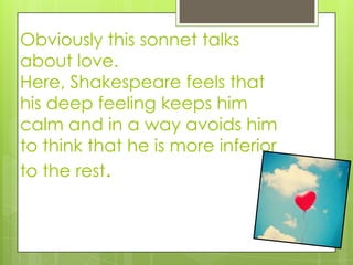 Obviously this sonnet talks
about love.
Here, Shakespeare feels that
his deep feeling keeps him
calm and in a way avoids him
to think that he is more inferior
to the rest.
 