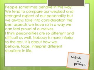 People sometimes behave in this way.
We tend to compare our weakest and
strongest aspect of our personality but
we always take into consideration the
best aspects we have so in a way we
can feel proud of ourselves.
I think personalities are so different and
difficult as well. Nobody is more inferior
to the rest. It is about how we
behave, face, interpret different
situations in life.
 