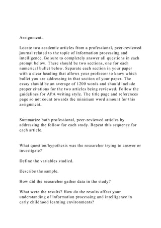 Assignment:
Locate two academic articles from a professional, peer-reviewed
journal related to the topic of information processing and
intelligence. Be sure to completely answer all questions in each
prompt below. There should be two sections, one for each
numerical bullet below. Separate each section in your paper
with a clear heading that allows your professor to know which
bullet you are addressing in that section of your paper. The
essay should be an average of 1200 words and should include
proper citations for the two articles being reviewed. Follow the
guidelines for APA writing style. The title page and references
page so not count towards the minimum word amount for this
assignment.
Summarize both professional, peer-reviewed articles by
addressing the follow for each study. Repeat this sequence for
each article.
What question/hypothesis was the researcher trying to answer or
investigate?
Define the variables studied.
Describe the sample.
How did the researcher gather data in the study?
What were the results? How do the results affect your
understanding of information processing and intelligence in
early childhood learning environments?
 