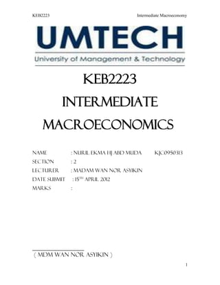 KEB2223                               Intermediate Macroeconomy




                      keb2223
           Intermediate
    MAcroeconomics
Name          : Nuril Ekma Hj Abd Muda        KJC0950313
Section       :2
Lecturer      : Madam Wan Nor Asyikin
Date submit       : 15th April 2012
Marks         :




__________________
 ( Mdm Wan Nor Asyikin )
                                                              1
 