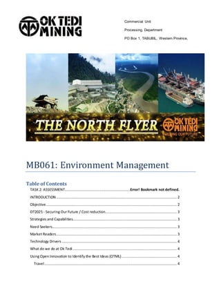 MB061: Environment Management
Table of Contents
TASK 2: ASSESSMENT............................................................Error! Bookmark not defined.
INTRODUCTION ............................................................................................................... 2
Objective......................................................................................................................... 2
OT2025 - Securing Our Future / Cost reduction.................................................................. 3
Strategies and Capabilities................................................................................................ 3
Need Seekers................................................................................................................... 3
Market Readers............................................................................................................... 3
Technology Drivers .......................................................................................................... 4
What do we do at Ok Tedi................................................................................................ 4
Using Open Innovation to Identify the Best Ideas (OTML)................................................... 4
Travel.......................................................................................................................... 4
Commercial Unit
Processing, Department
PO Box 1, TABUBIL, Western Province,
Papua New Guinea
Telephone (675) 649 3474
 