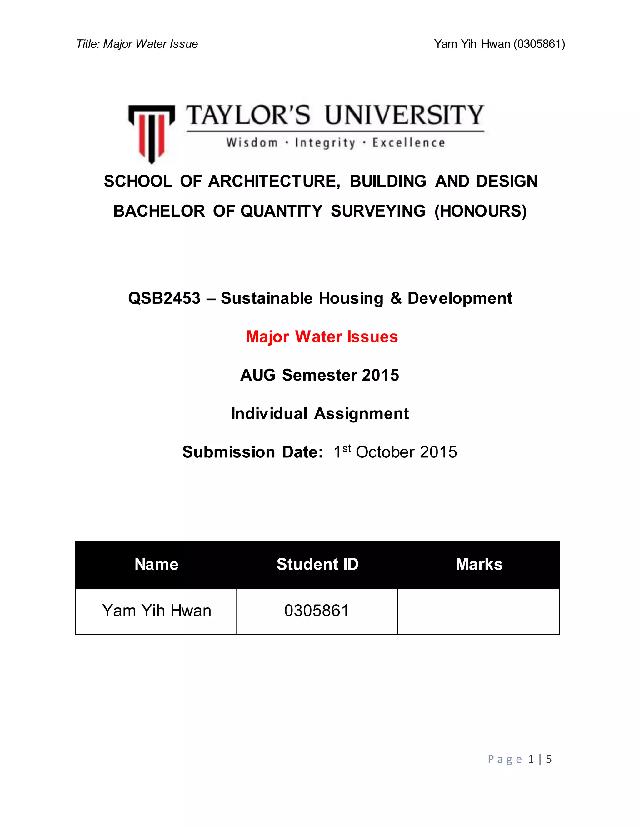 Title: Major Water Issue Yam Yih Hwan (0305861)
P a g e 1 | 5
SCHOOL OF ARCHITECTURE, BUILDING AND DESIGN
BACHELOR OF QUANTITY SURVEYING (HONOURS)
QSB2453 – Sustainable Housing & Development
Major Water Issues
AUG Semester 2015
Individual Assignment
Submission Date: 1st
October 2015
Name Student ID Marks
Yam Yih Hwan 0305861
 