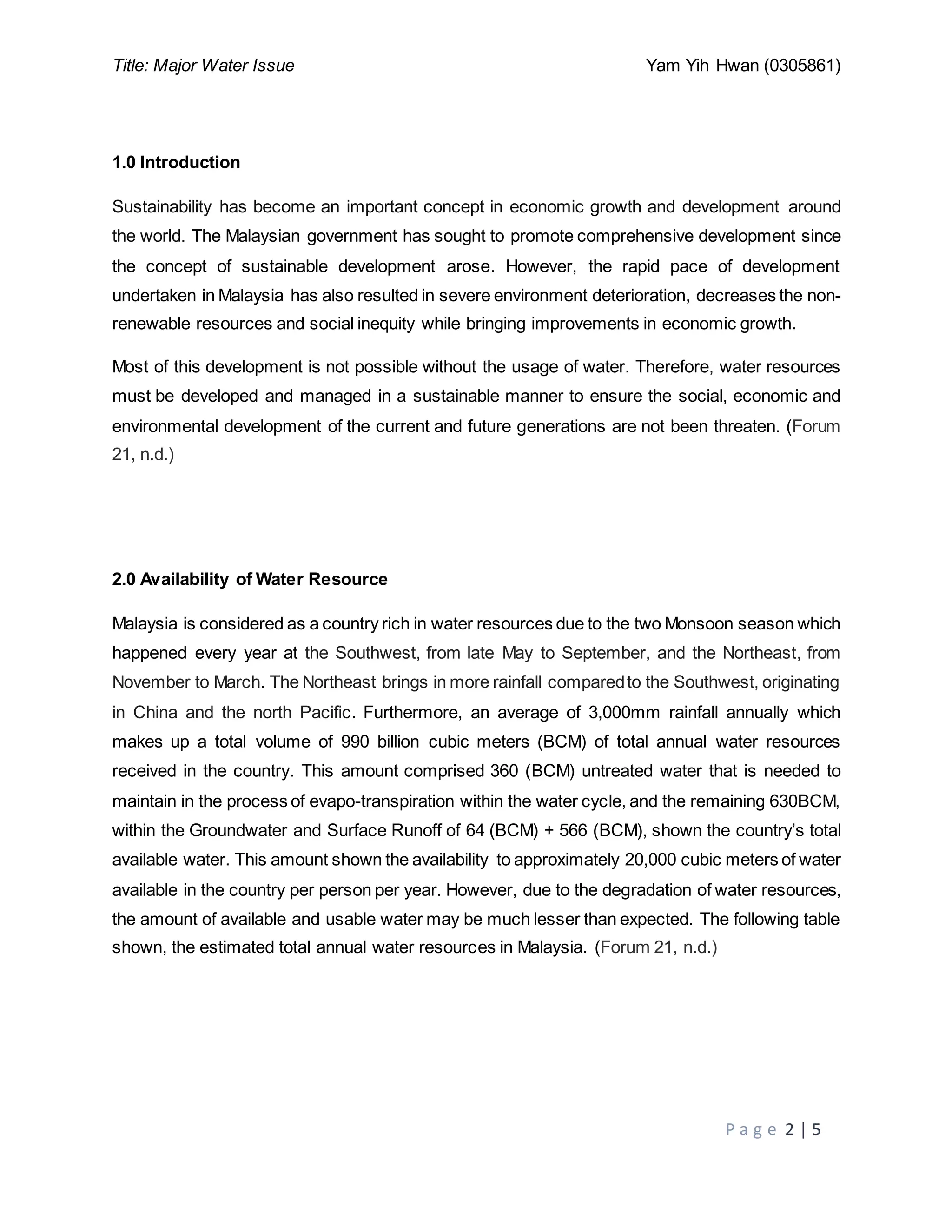 Title: Major Water Issue Yam Yih Hwan (0305861)
P a g e 2 | 5
1.0 Introduction
Sustainability has become an important concept in economic growth and development around
the world. The Malaysian government has sought to promote comprehensive development since
the concept of sustainable development arose. However, the rapid pace of development
undertaken in Malaysia has also resulted in severe environment deterioration, decreases the non-
renewable resources and social inequity while bringing improvements in economic growth.
Most of this development is not possible without the usage of water. Therefore, water resources
must be developed and managed in a sustainable manner to ensure the social, economic and
environmental development of the current and future generations are not been threaten. (Forum
21, n.d.)
2.0 Availability of Water Resource
Malaysia is considered as a country rich in water resources due to the two Monsoon season which
happened every year at the Southwest, from late May to September, and the Northeast, from
November to March. The Northeast brings in more rainfall comparedto the Southwest, originating
in China and the north Pacific. Furthermore, an average of 3,000mm rainfall annually which
makes up a total volume of 990 billion cubic meters (BCM) of total annual water resources
received in the country. This amount comprised 360 (BCM) untreated water that is needed to
maintain in the process of evapo-transpiration within the water cycle, and the remaining 630BCM,
within the Groundwater and Surface Runoff of 64 (BCM) + 566 (BCM), shown the country’s total
available water. This amount shown the availability to approximately 20,000 cubic meters of water
available in the country per person per year. However, due to the degradation of water resources,
the amount of available and usable water may be much lesser than expected. The following table
shown, the estimated total annual water resources in Malaysia. (Forum 21, n.d.)
 