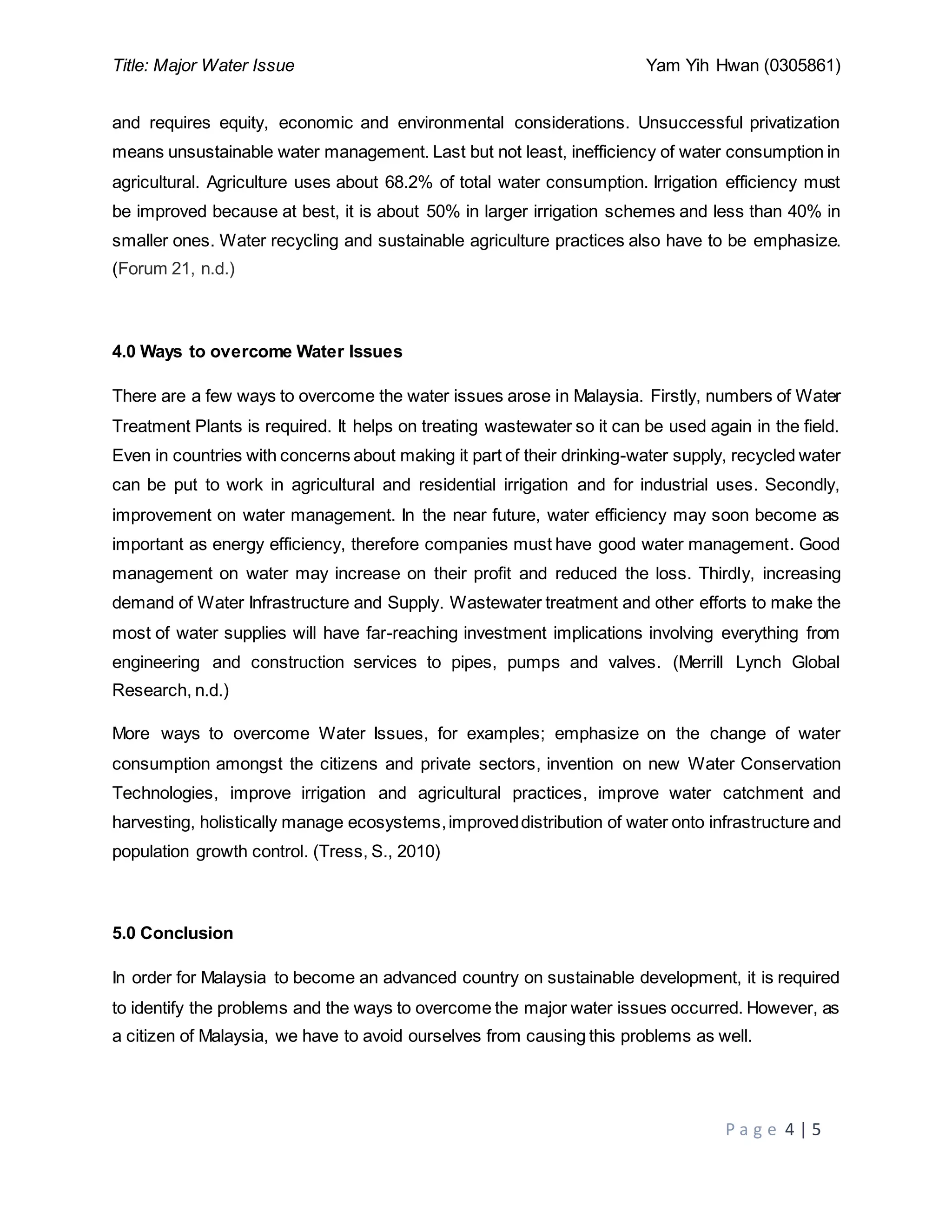 Title: Major Water Issue Yam Yih Hwan (0305861)
P a g e 4 | 5
and requires equity, economic and environmental considerations. Unsuccessful privatization
means unsustainable water management. Last but not least, inefficiency of water consumption in
agricultural. Agriculture uses about 68.2% of total water consumption. Irrigation efficiency must
be improved because at best, it is about 50% in larger irrigation schemes and less than 40% in
smaller ones. Water recycling and sustainable agriculture practices also have to be emphasize.
(Forum 21, n.d.)
4.0 Ways to overcome Water Issues
There are a few ways to overcome the water issues arose in Malaysia. Firstly, numbers of Water
Treatment Plants is required. It helps on treating wastewater so it can be used again in the field.
Even in countries with concerns about making it part of their drinking-water supply, recycled water
can be put to work in agricultural and residential irrigation and for industrial uses. Secondly,
improvement on water management. In the near future, water efficiency may soon become as
important as energy efficiency, therefore companies must have good water management. Good
management on water may increase on their profit and reduced the loss. Thirdly, increasing
demand of Water Infrastructure and Supply. Wastewater treatment and other efforts to make the
most of water supplies will have far-reaching investment implications involving everything from
engineering and construction services to pipes, pumps and valves. (Merrill Lynch Global
Research, n.d.)
More ways to overcome Water Issues, for examples; emphasize on the change of water
consumption amongst the citizens and private sectors, invention on new Water Conservation
Technologies, improve irrigation and agricultural practices, improve water catchment and
harvesting, holistically manage ecosystems,improveddistribution of water onto infrastructure and
population growth control. (Tress, S., 2010)
5.0 Conclusion
In order for Malaysia to become an advanced country on sustainable development, it is required
to identify the problems and the ways to overcome the major water issues occurred. However, as
a citizen of Malaysia, we have to avoid ourselves from causing this problems as well.
 