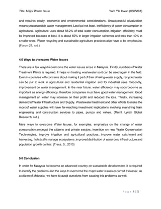 Title: Major Water Issue Yam Yih Hwan (0305861)
P a g e 4 | 5
and requires equity, economic and environmental considerations. Unsuccessful privatization
means unsustainable water management. Last but not least, inefficiency of water consumption in
agricultural. Agriculture uses about 68.2% of total water consumption. Irrigation efficiency must
be improved because at best, it is about 50% in larger irrigation schemes and less than 40% in
smaller ones. Water recycling and sustainable agriculture practices also have to be emphasize.
(Forum 21, n.d.)
4.0 Ways to overcome Water Issues
There are a few ways to overcome the water issues arose in Malaysia. Firstly, numbers of Water
Treatment Plants is required. It helps on treating wastewater so it can be used again in the field.
Even in countries with concerns about making it part of their drinking-water supply, recycled water
can be put to work in agricultural and residential irrigation and for industrial uses. Secondly,
improvement on water management. In the near future, water efficiency may soon become as
important as energy efficiency, therefore companies must have good water management. Good
management on water may increase on their profit and reduced the loss. Thirdly, increasing
demand of Water Infrastructure and Supply. Wastewater treatment and other efforts to make the
most of water supplies will have far-reaching investment implications involving everything from
engineering and construction services to pipes, pumps and valves. (Merrill Lynch Global
Research, n.d.)
More ways to overcome Water Issues, for examples; emphasize on the change of water
consumption amongst the citizens and private sectors, invention on new Water Conservation
Technologies, improve irrigation and agricultural practices, improve water catchment and
harvesting, holistically manage ecosystems,improveddistribution of water onto infrastructure and
population growth control. (Tress, S., 2010)
5.0 Conclusion
In order for Malaysia to become an advanced country on sustainable development, it is required
to identify the problems and the ways to overcome the major water issues occurred. However, as
a citizen of Malaysia, we have to avoid ourselves from causing this problems as well.
 