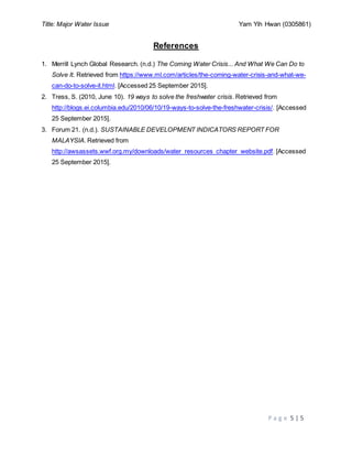 Title: Major Water Issue Yam Yih Hwan (0305861)
P a g e 5 | 5
References
1. Merrill Lynch Global Research. (n.d.) The Coming Water Crisis... And What We Can Do to
Solve It. Retrieved from https://www.ml.com/articles/the-coming-water-crisis-and-what-we-
can-do-to-solve-it.html. [Accessed 25 September 2015].
2. Tress, S. (2010, June 10). 19 ways to solve the freshwater crisis. Retrieved from
http://blogs.ei.columbia.edu/2010/06/10/19-ways-to-solve-the-freshwater-crisis/. [Accessed
25 September 2015].
3. Forum 21. (n.d.). SUSTAINABLE DEVELOPMENT INDICATORS REPORT FOR
MALAYSIA. Retrieved from
http://awsassets.wwf.org.my/downloads/water_resources_chapter_website.pdf. [Accessed
25 September 2015].
 