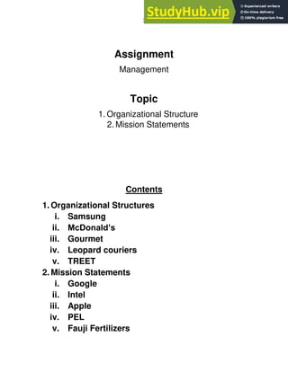 1
Assignment
Management
Topic
1. Organizational Structure
2. Mission Statements
Contents
1. Organizational Structures
i. Samsung
ii. McDonald’s
iii. Gourmet
iv. Leopard couriers
v. TREET
2. Mission Statements
i. Google
ii. Intel
iii. Apple
iv. PEL
v. Fauji Fertilizers
 