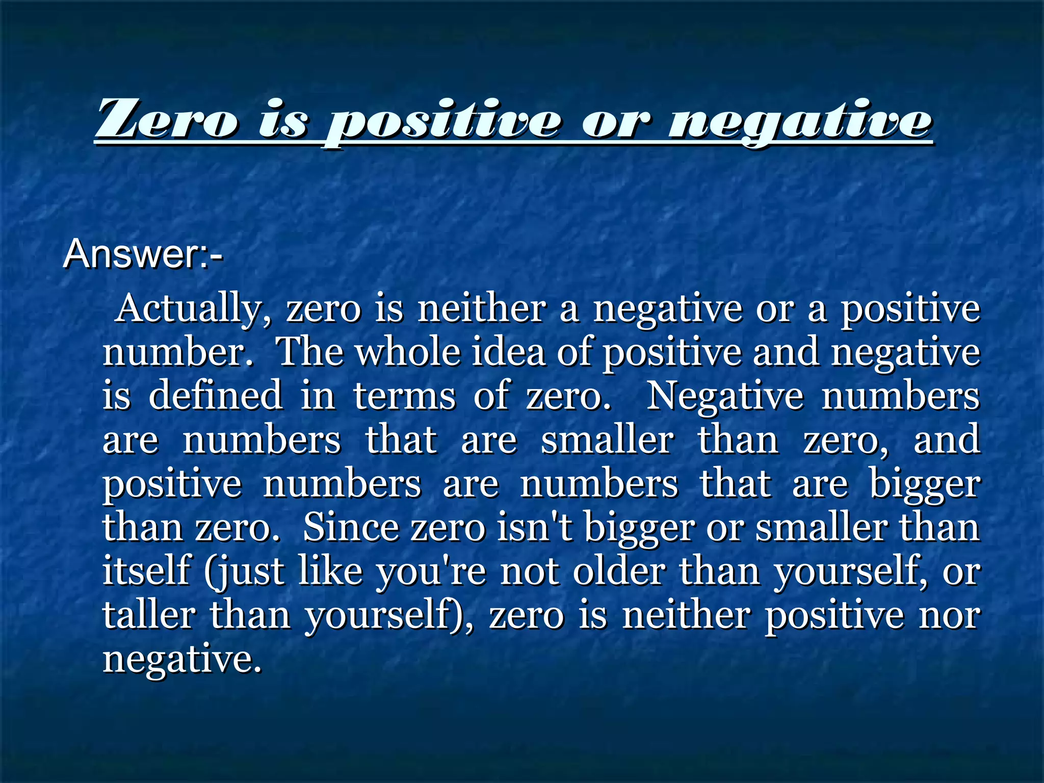 Zero is positive or negativeZero is positive or negative
Answer:-Answer:-
Actually, zero is neither a negative or a positiveActually, zero is neither a negative or a positive
number. The whole idea of positive and negativenumber. The whole idea of positive and negative
is defined in terms of zero. Negative numbersis defined in terms of zero. Negative numbers
are numbers that are smaller than zero, andare numbers that are smaller than zero, and
positive numbers are numbers that are biggerpositive numbers are numbers that are bigger
than zero. Since zero isn't bigger or smaller thanthan zero. Since zero isn't bigger or smaller than
itself (just like you're not older than yourself, oritself (just like you're not older than yourself, or
taller than yourself), zero is neither positive nortaller than yourself), zero is neither positive nor
negative.negative.
 