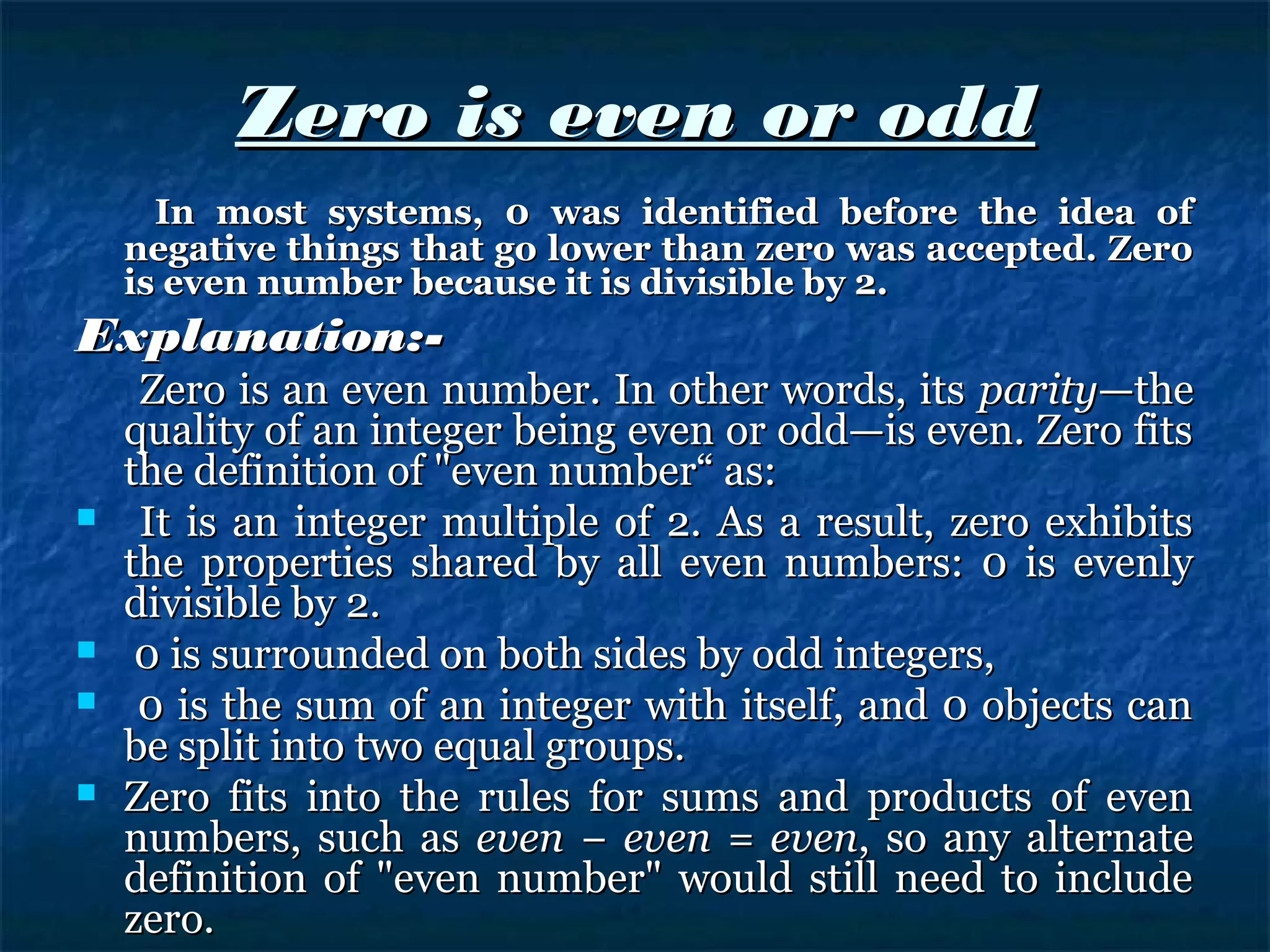 Zero is even or oddZero is even or odd
In most systems, 0 was identified before the idea ofIn most systems, 0 was identified before the idea of
negative things that go lower than zero was accepted. Zeronegative things that go lower than zero was accepted. Zero
is even number because it is divisible by 2.is even number because it is divisible by 2.
Explanation:-Explanation:-
Zero is an even number. In other words, itsZero is an even number. In other words, its parityparity—the—the
quality of an integer being even or odd—is even. Zero fitsquality of an integer being even or odd—is even. Zero fits
the definition of "even number“ as:the definition of "even number“ as:
 It is an integer multiple of 2. As a result, zero exhibitsIt is an integer multiple of 2. As a result, zero exhibits
the properties shared by all even numbers: 0 is evenlythe properties shared by all even numbers: 0 is evenly
divisible by 2.divisible by 2.
 0 is surrounded on both sides by odd integers,0 is surrounded on both sides by odd integers,
 0 is the sum of an integer with itself, and 0 objects can0 is the sum of an integer with itself, and 0 objects can
be split into two equal groups.be split into two equal groups.
 Zero fits into the rules for sums and products of evenZero fits into the rules for sums and products of even
numbers, such asnumbers, such as even − even = eveneven − even = even, so any alternate, so any alternate
definition of "even number" would still need to includedefinition of "even number" would still need to include
zero.zero.
 
