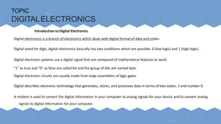 TOPIC
DIGITALELECTRONICS
Introduction to Digital Electronics
Digital electronics is a branch of electronics which deals with digital format of data and codes.
Digital stand for digit, digital electronics basically has two conditions which are possible, 0 (low logic) and 1 (high logic).
Digital electronic systems use a digital signal that are composed of mathematical features to work.
"1" as true and "0" as false are called bit and the group of bits are named byte.
Digital electronic circuits are usually made from large assemblies of logic gates.
Digital describes electronic technology that generates, stores, and processes data in terms of two states: 1 and number 0.
A modem is used to convert the digital information in your computer to analog signals for your device and to convert analog
signals to digital information for your computer.
 