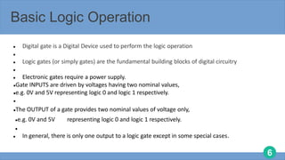 6
Basic Logic Operation
 Digital gate is a Digital Device used to perform the logic operation

 Logic gates (or simply gates) are the fundamental building blocks of digital circuitry

 Electronic gates require a power supply.
Gate INPUTS are driven by voltages having two nominal values,
e.g. 0V and 5V representing logic 0 and logic 1 respectively.

The OUTPUT of a gate provides two nominal values of voltage only,
e.g. 0V and 5V representing logic 0 and logic 1 respectively.

 In general, there is only one output to a logic gate except in some special cases.
 