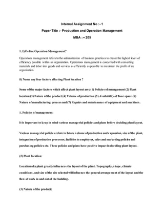 Internal Assignment No :- 1
Paper Title :- Production and Operation Management
MBA :-- 205
1. I) Define Operation Management?
Operations management refers to the administration of business practices to create the highest level of
efficiency possible within an organization. Operations management is concerned with converting
materials and labor into goods and services as efficiently as possible to maximize the profit of an
organization.
ii) Name any four factors affecting Plant location ?
Some ofthe major factors which affect plant layout are: (1) Policies ofmanagement (2) Plant
location (3) Nature ofthe product (4) Volume ofproduction (5) Availability of floor space (6)
Nature of manufacturing process and (7) Repairs and maintenance ofequipment and machines.
1. Policies ofmanagement:
It is important to keep in mind various managerial policies and plans before deciding plant layout.
Various managerial policies relate to future volume ofproduction and expansion, size ofthe plant,
integration ofproduction processes;facilities to employees, sales and marketing policies and
purchasing policies etc. These policies and plans have positive impact in deciding plant layout.
(2) Plant location:
Location ofa plant greatly influences the layout ofthe plant. Topography, shape, climate
conditions, and size ofthe site selected will influence the general arrangement ofthe layout and the
flow ofwork in and out of the building.
(3) Nature ofthe product:
 