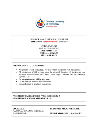 SUBJECT NAME: CHEMICAL PLANT IIIB
ASSIGNMENT (Memorandum): 26/08/2015
CODE: CMP33BT
DUE DATE: 01/09/2015
DUE TIME: 16:00
TOTAL MARKS: 50
FULL MARKS: 50
INSTRUCTIONS TO CANDIDATES:
 Assignment MUST be TYPED. No hand written assignment will be accepted.
 All calculations MUST be typed using the Microsoft Equation 3.0 function (on your
Microsoft Word document click “insert”, then “Object” and then click on “Microsoft
Equation 3.0”.
 No late assignments will be accepted.
 Do not copy the work of other candidates.
 Scan and attach all graphical calculations.
NUMBER OF PAGES (COVER PAGE INCLUDED): 7
NUMBER OF PAGES OF APPENDICES: 0
COURSE(S):
NATIONAL DIPLOMA: CHEMICAL
ENGINEERING
EXAMINER: MS. K. PREMLALL
MODERATOR: MR. L. KALOMBO
 